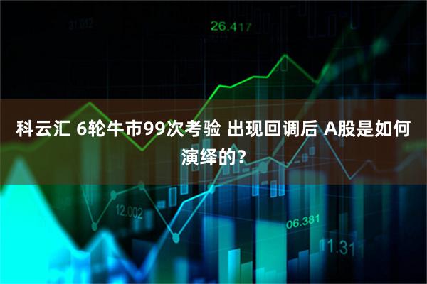 科云汇 6轮牛市99次考验 出现回调后 A股是如何演绎的？