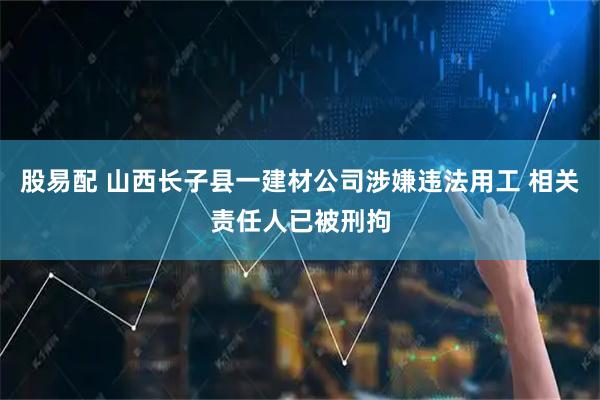 股易配 山西长子县一建材公司涉嫌违法用工 相关责任人已被刑拘
