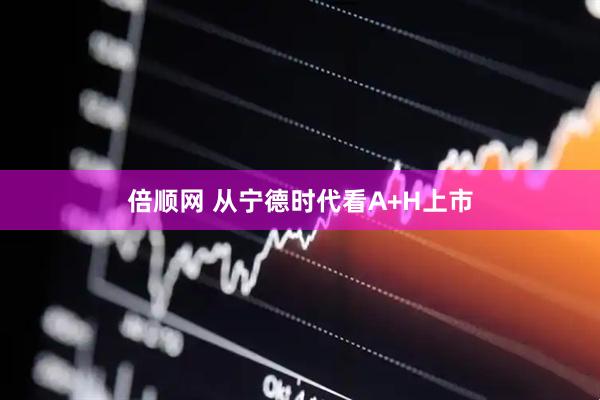 倍顺网 从宁德时代看A+H上市