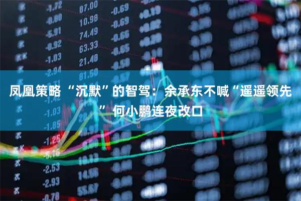 凤凰策略 “沉默”的智驾：余承东不喊“遥遥领先” 何小鹏连夜改口