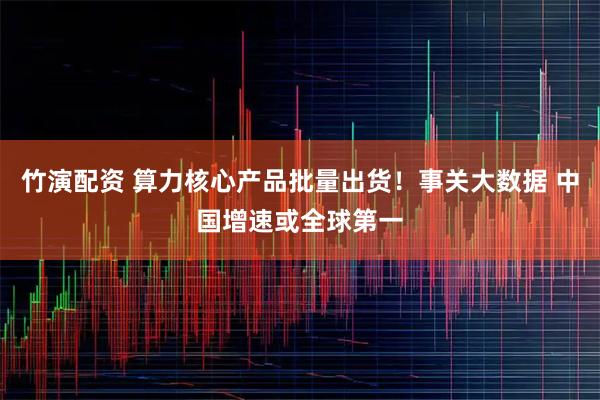 竹演配资 算力核心产品批量出货！事关大数据 中国增速或全球第一