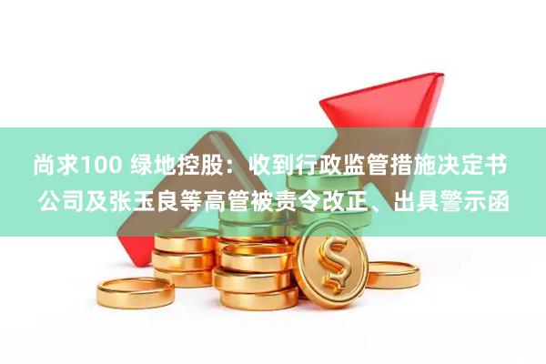 尚求100 绿地控股：收到行政监管措施决定书 公司及张玉良等高管被责令改正、出具警示函