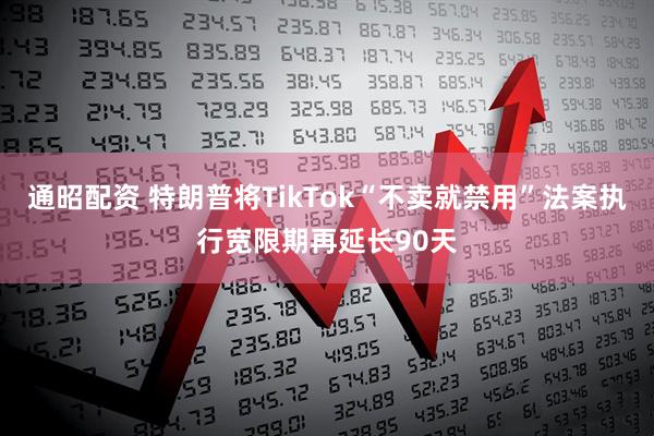通昭配资 特朗普将TikTok“不卖就禁用”法案执行宽限期再延长90天