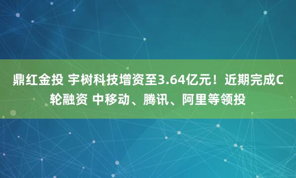鼎红金投 宇树科技增资至3.64亿元！近期完成C轮融资 中移动、腾讯、阿里等领投