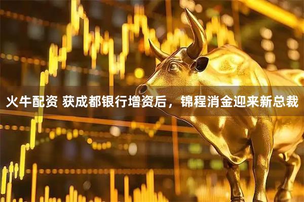 火牛配资 获成都银行增资后，锦程消金迎来新总裁