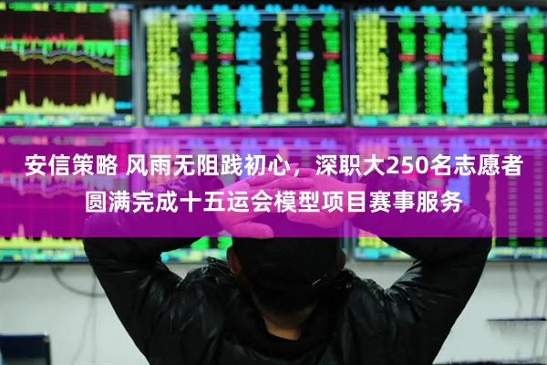 安信策略 风雨无阻践初心，深职大250名志愿者圆满完成十五运会模型项目赛事服务