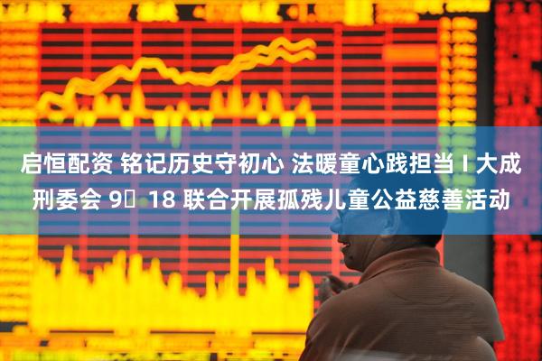 启恒配资 铭记历史守初心 法暖童心践担当 I 大成刑委会 9・18 联合开展孤残儿童公益慈善活动