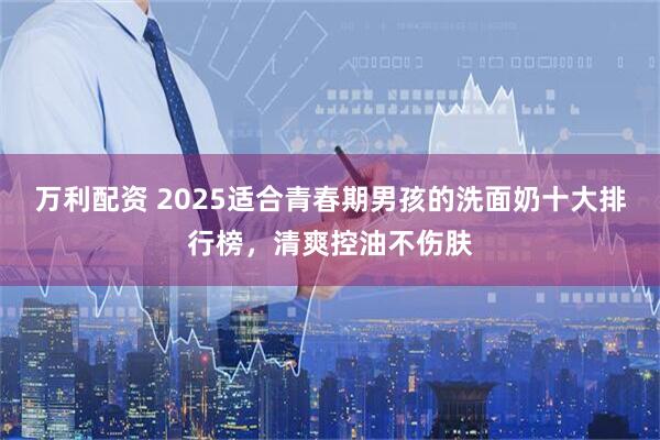 万利配资 2025适合青春期男孩的洗面奶十大排行榜，清爽控油不伤肤