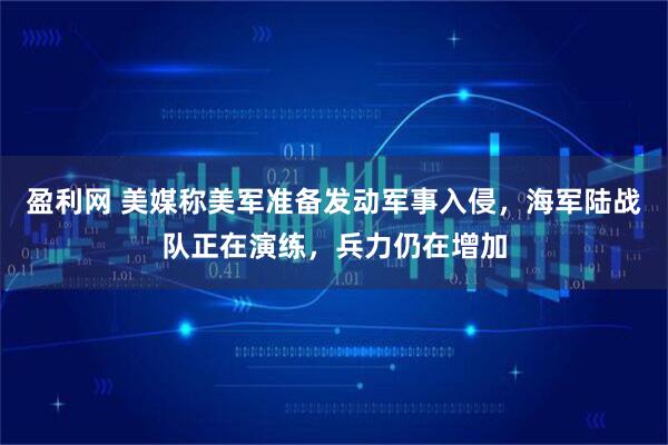 盈利网 美媒称美军准备发动军事入侵，海军陆战队正在演练，兵力仍在增加