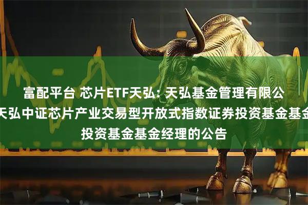 富配平台 芯片ETF天弘: 天弘基金管理有限公司关于调整天弘中证芯片产业交易型开放式指数证券投资基金基金经理的公告
