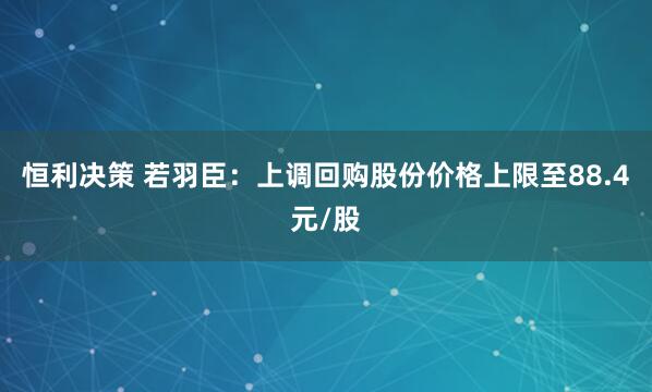 恒利决策 若羽臣：上调回购股份价格上限至88.4元/股