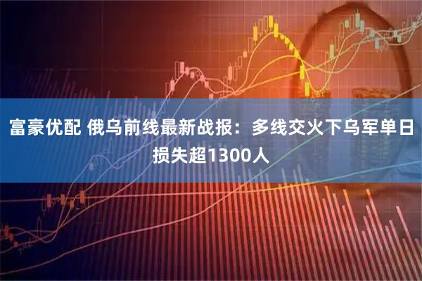 富豪优配 俄乌前线最新战报：多线交火下乌军单日损失超1300人