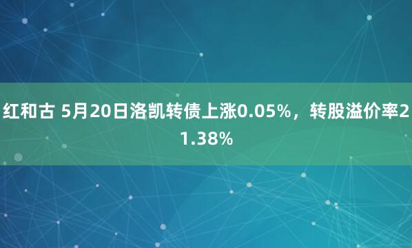 红和古 5月20日洛凯转债上涨0.05%，转股溢价率21.38%