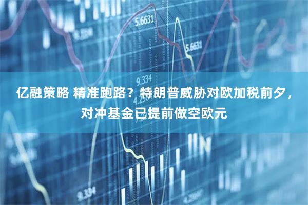 亿融策略 精准跑路？特朗普威胁对欧加税前夕，对冲基金已提前做空欧元
