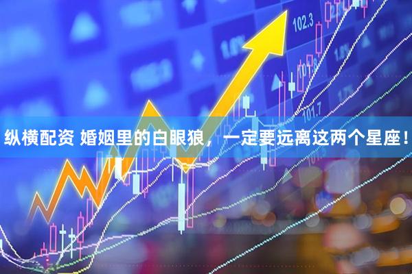 纵横配资 婚姻里的白眼狼，一定要远离这两个星座！