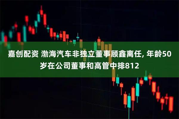 嘉创配资 渤海汽车非独立董事顾鑫离任, 年龄50岁在公司董事和高管中排812