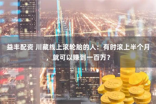 益丰配资 川藏线上滚轮胎的人：有时滚上半个月，就可以赚到一百万？