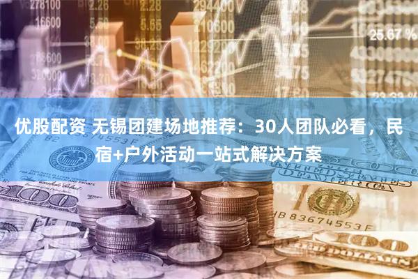 优股配资 无锡团建场地推荐：30人团队必看，民宿+户外活动一站式解决方案