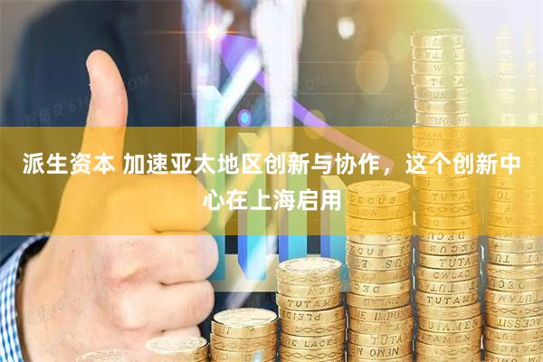 派生资本 加速亚太地区创新与协作，这个创新中心在上海启用