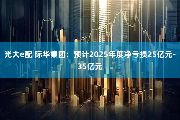 光大e配 际华集团：预计2025年度净亏损25亿元-35亿元