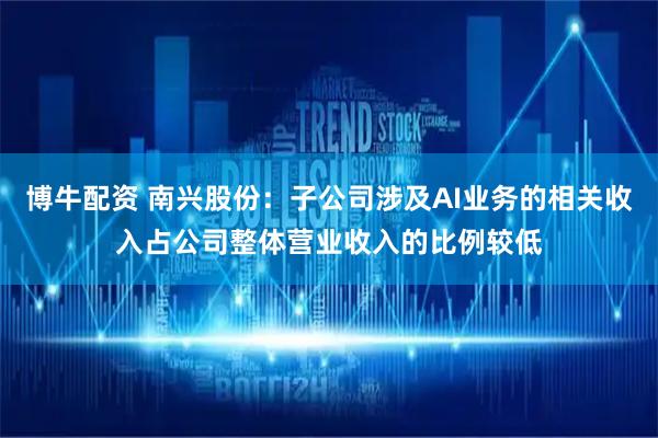 博牛配资 南兴股份：子公司涉及AI业务的相关收入占公司整体营业收入的比例较低