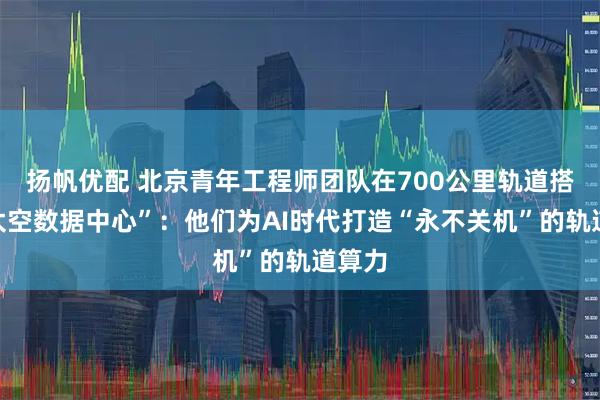 扬帆优配 北京青年工程师团队在700公里轨道搭建“太空数据中心”：他们为AI时代打造“永不关机”的轨道算力