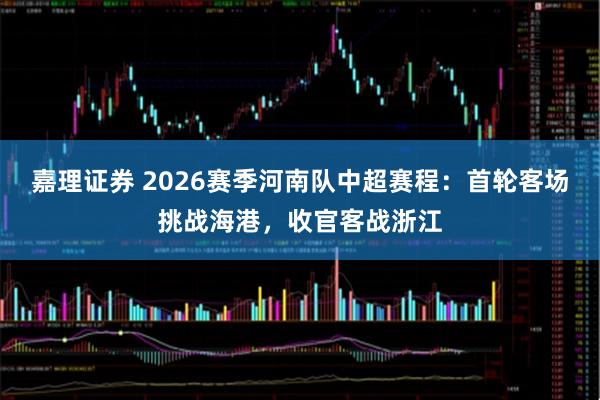 嘉理证券 2026赛季河南队中超赛程：首轮客场挑战海港，收官客战浙江