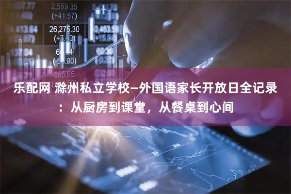 乐配网 滁州私立学校—外国语家长开放日全记录：从厨房到课堂，从餐桌到心间