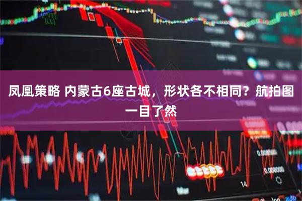 凤凰策略 内蒙古6座古城，形状各不相同？航拍图一目了然