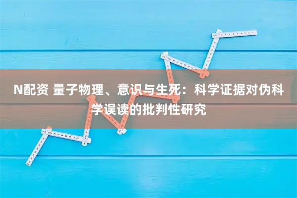 N配资 量子物理、意识与生死：科学证据对伪科学误读的批判性研究