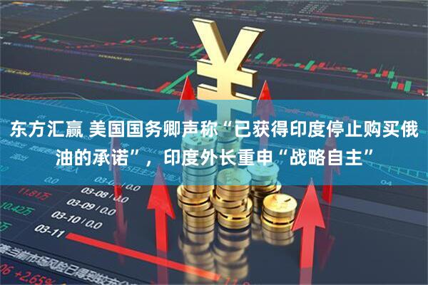 东方汇赢 美国国务卿声称“已获得印度停止购买俄油的承诺”，印度外长重申“战略自主”