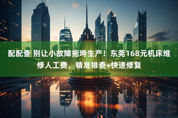配配查 别让小故障拖垮生产！东莞168元机床维修人工费，精准排查+快速修复