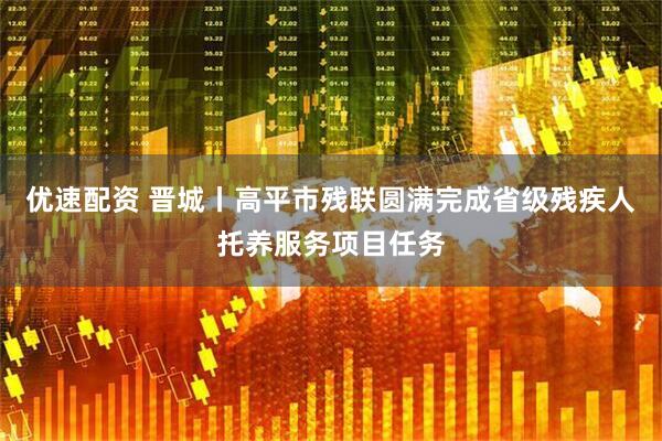 优速配资 晋城丨高平市残联圆满完成省级残疾人托养服务项目任务