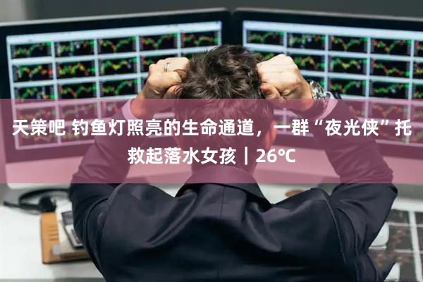 天策吧 钓鱼灯照亮的生命通道，一群“夜光侠”托救起落水女孩｜26℃