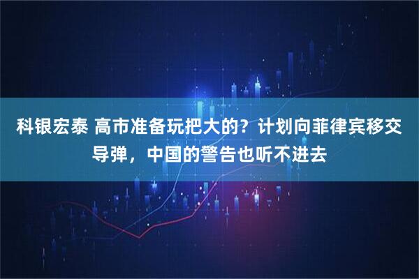 科银宏泰 高市准备玩把大的？计划向菲律宾移交导弹，中国的警告也听不进去