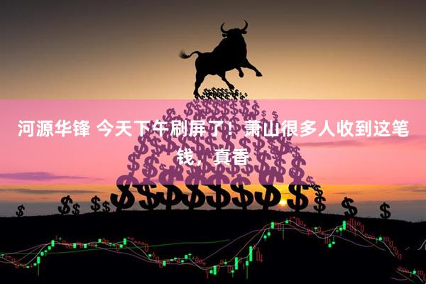 河源华锋 今天下午刷屏了！萧山很多人收到这笔钱，真香