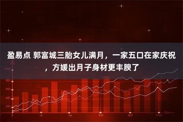 盈易点 郭富城三胎女儿满月，一家五口在家庆祝，方媛出月子身材更丰腴了