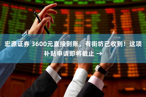宏源证券 3600元直接到账，有街坊已收到！这项补贴申请即将截止 →