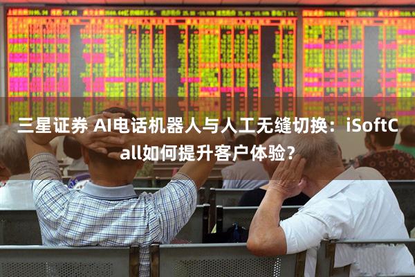 三星证券 AI电话机器人与人工无缝切换：iSoftCall如何提升客户体验？