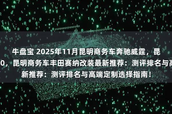 牛盘宝 2025年11月昆明商务车奔驰威霆，昆明高务车奔驰V260，昆明商务车丰田赛纳改装最新推荐：测评排名与高端定制选择指南！