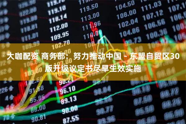 大咖配资 商务部：努力推动中国－东盟自贸区30版升级议定书尽早生效实施