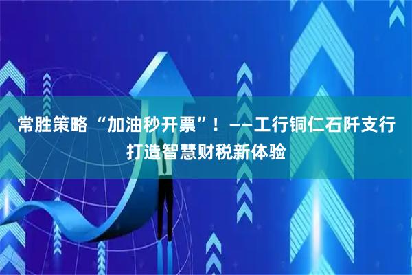 常胜策略 “加油秒开票”！——工行铜仁石阡支行打造智慧财税新体验