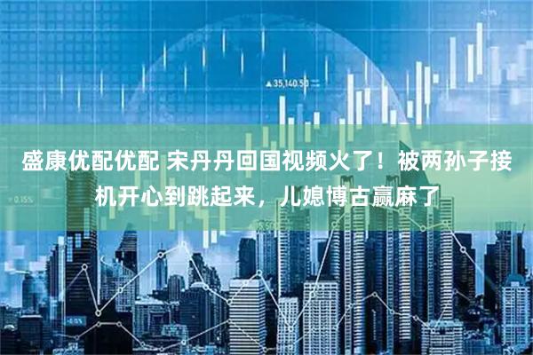 盛康优配优配 宋丹丹回国视频火了！被两孙子接机开心到跳起来，儿媳博古赢麻了