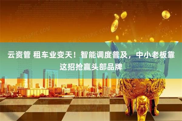 云资管 租车业变天！智能调度普及，中小老板靠这招抢赢头部品牌