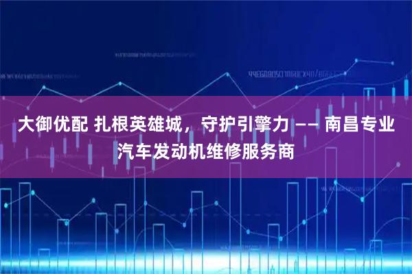 大御优配 扎根英雄城，守护引擎力 —— 南昌专业汽车发动机维修服务商