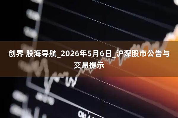 创界 股海导航_2026年5月6日_沪深股市公告与交易提示