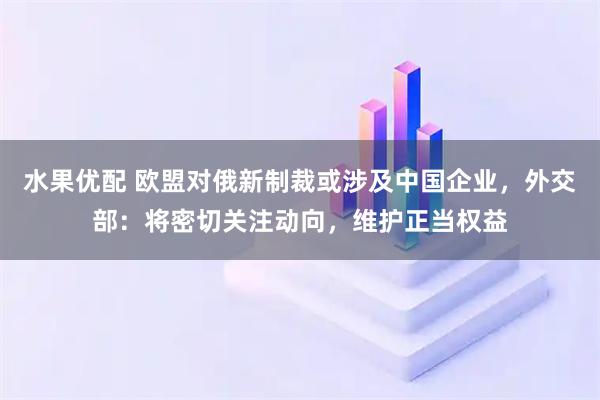 水果优配 欧盟对俄新制裁或涉及中国企业，外交部：将密切关注动向，维护正当权益