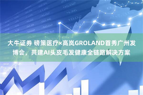 大牛证券 磅策医疗×高岚GROLAND首秀广州发博会，共建AI头皮毛发健康全链路解决方案