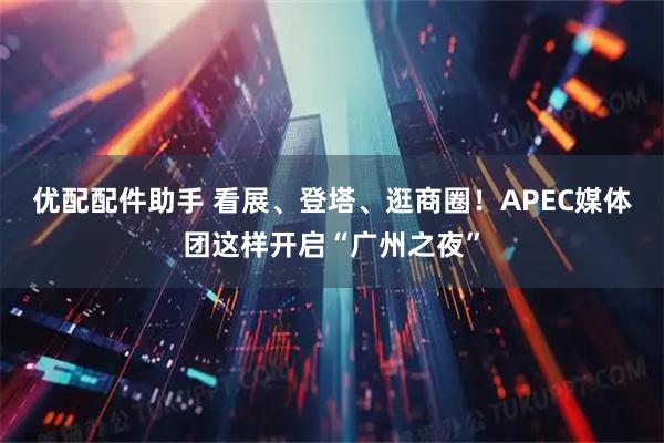 优配配件助手 看展、登塔、逛商圈！APEC媒体团这样开启“广州之夜”