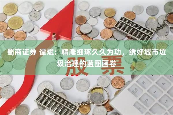 蜀商证券 谭斌：精雕细琢久久为功，绣好城市垃圾治理的蓝图画卷
